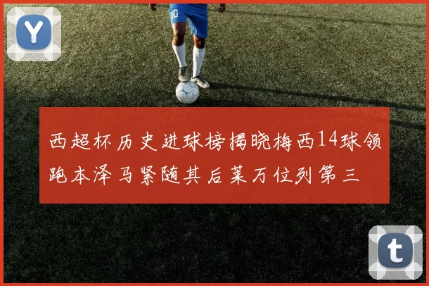西超杯历史进球榜揭晓梅西14球领跑本泽马紧随其后莱万位列第三