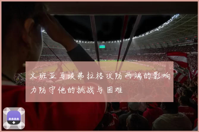 文班亚马谈弗拉格攻防两端的影响力防守他的挑战与困难