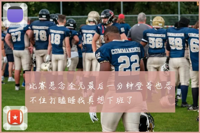 比赛悬念全无最后一分钟登哥也忍不住打瞌睡我真想下班了
