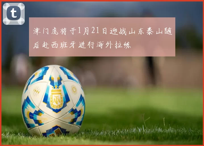 津门虎将于1月21日迎战山东泰山随后赴西班牙进行海外拉练