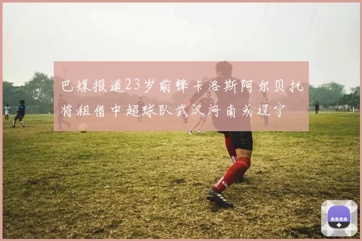 巴媒报道23岁前锋卡洛斯阿尔贝托将租借中超球队武汉河南或辽宁